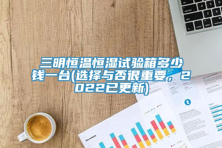 三明恒溫恒濕試驗(yàn)箱多少錢一臺(tái)(選擇與否很重要，2022已更新)